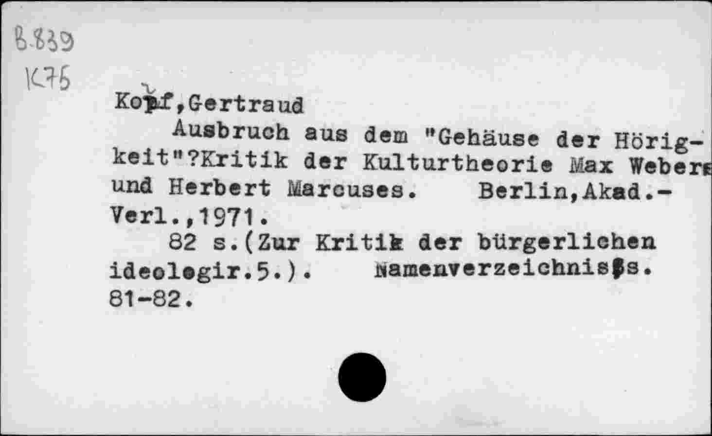 ﻿13J9
|Gf5
Ko>f,Gertraud
Ausbruch aus dem ’’Gehäuse der Hörigkeit ”?Kritik der Kulturtheorie Max Weben und Herbert Marcuses. Berlin,Akad.-Verl.,1971.
82 s.(Zur Kritik der bürgerlichen ideolegir.5.). hamenverzeichnisfs. 81-82.